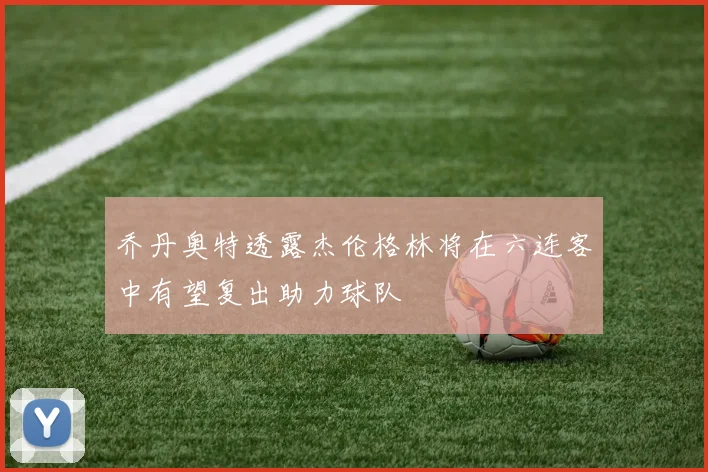 乔丹奥特透露杰伦格林将在六连客中有望复出助力球队