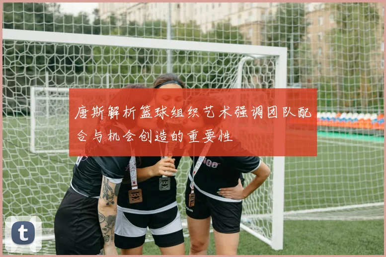 唐斯解析篮球组织艺术强调团队配合与机会创造的重要性
