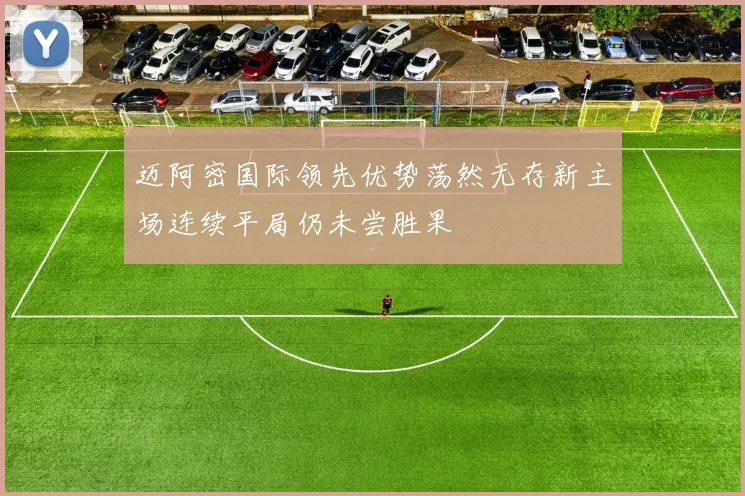 迈阿密国际领先优势荡然无存新主场连续平局仍未尝胜果