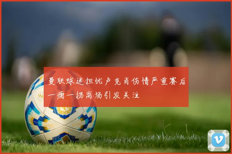 曼联球迷担忧卢克肖伤情严重赛后一瘸一拐离场引发关注