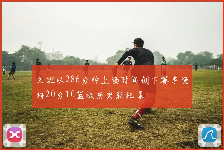 文班以286分钟上场时间创下赛季场均20分10篮板历史新纪录