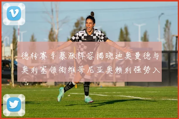 德转赛季暴涨阵容揭晓迪奥曼德与奥利塞领衔维蒂尼亚奥赖利强势入选