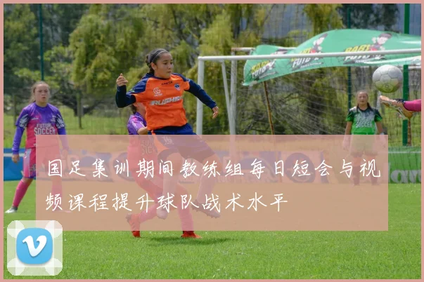 国足集训期间教练组每日短会与视频课程提升球队战术水平