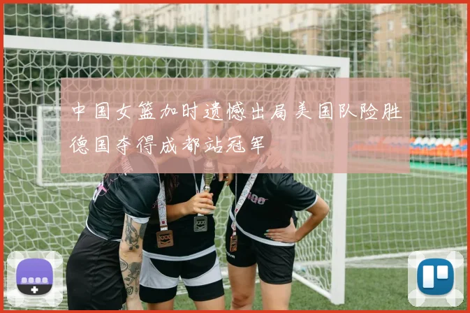 中国女篮加时遗憾出局美国队险胜德国夺得成都站冠军