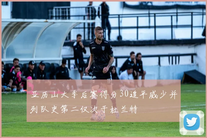 亚历山大季后赛得分30追平威少并列队史第二仅次于杜兰特