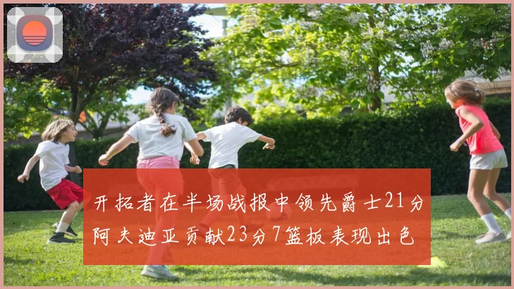 开拓者在半场战报中领先爵士21分阿夫迪亚贡献23分7篮板表现出色