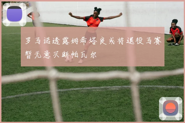 罗马诺透露姆希塔良或将退役马赛暂无意买断帕瓦尔