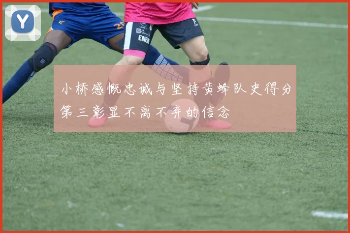小桥感慨忠诚与坚持黄蜂队史得分第三彰显不离不弃的信念