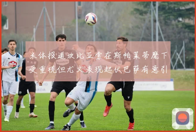 米体报道坎比亚索在斯帕莱蒂麾下受重视但尤文表现起伏巴萨有意引进