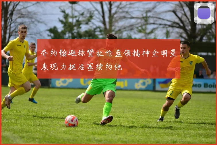 乔约翰逊称赞杜伦蓝领精神全明星表现力挺活塞续约他