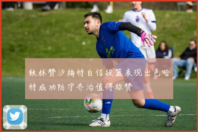 铁林赞沙梅特自信投篮表现出色哈特成功防守乔治值得称赞
