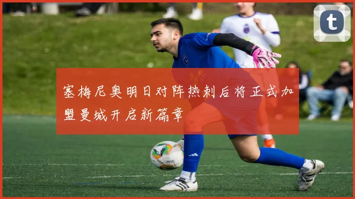 塞梅尼奥明日对阵热刺后将正式加盟曼城开启新篇章
