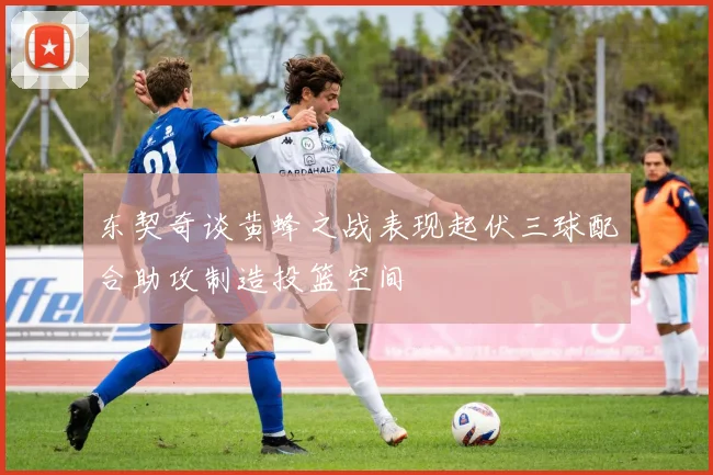东契奇谈黄蜂之战表现起伏三球配合助攻制造投篮空间