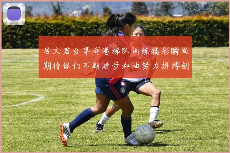 吕文君分享海港梯队训练精彩瞬间期待你们不断进步加油努力拼搏创造辉煌