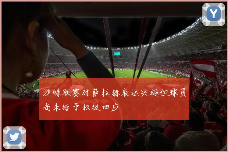 沙特联赛对萨拉赫表达兴趣但球员尚未给予积极回应